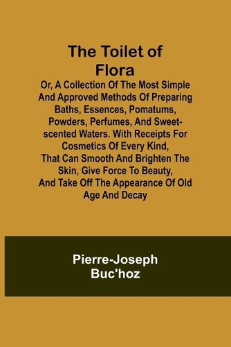 The Toilet of Flora or, A collection of the most simple and approved methods of preparing baths, essences, pomatums, powders, perfumes, and sweet-scented waters. With receipts for cosmetics of every kind, that can smooth and brighten the skin, give force to be