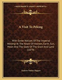 Cover image for A Visit to Peking: With Some Notices of the Imperial Worship at the Altars of Heaven, Earth, Sun, Moon and the Gods of the Grain and Land (1879)