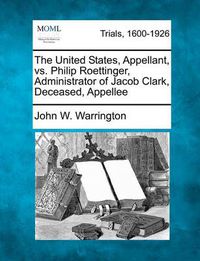 Cover image for The United States, Appellant, vs. Philip Roettinger, Administrator of Jacob Clark, Deceased, Appellee