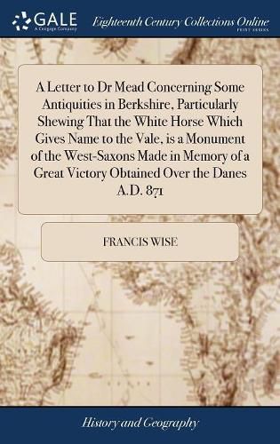 A Letter to Dr Mead Concerning Some Antiquities in Berkshire, Particularly Shewing That the White Horse Which Gives Name to the Vale, is a Monument of the West-Saxons Made in Memory of a Great Victory Obtained Over the Danes A.D. 871