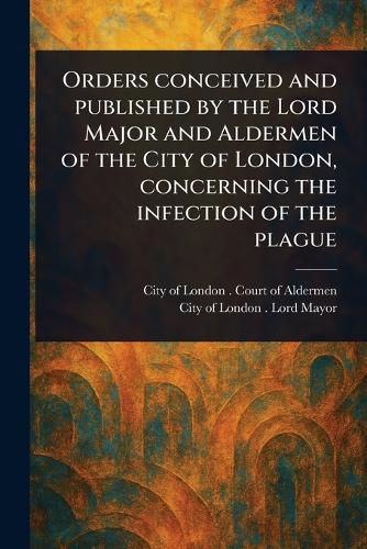 Cover image for Orders Conceived and Published by the Lord Major and Aldermen of the City of London, Concerning the Infection of the Plague