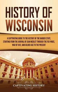 Cover image for History of Wisconsin: A Captivating Guide to the History of the Badger State, Starting from the Arrival of Jean Nicolet through the Fox Wars, War of 1812, and Gilded Age to the Present