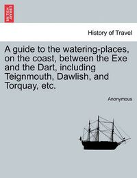 Cover image for A Guide to the Watering-Places, on the Coast, Between the Exe and the Dart, Including Teignmouth, Dawlish, and Torquay, Etc.