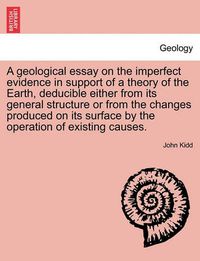 Cover image for A Geological Essay on the Imperfect Evidence in Support of a Theory of the Earth, Deducible Either from Its General Structure or from the Changes Produced on Its Surface by the Operation of Existing Causes.