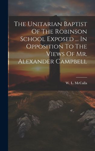 Cover image for The Unitarian Baptist Of The Robinson School Exposed ... In Opposition To The Views Of Mr. Alexander Campbell