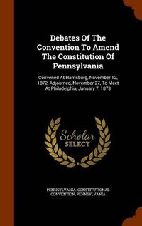 Cover image for Debates of the Convention to Amend the Constitution of Pennsylvania: Convened at Harrisburg, November 12, 1872, Adjourned, November 27, to Meet at Philadelphia, January 7, 1873