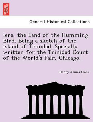 Cover image for Ie Re, the Land of the Humming Bird. Being a Sketch of the Island of Trinidad. Specially Written for the Trinidad Court of the World's Fair, Chicago.