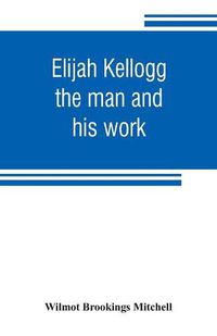 Cover image for Elijah Kellogg: the man and his work: chapters from his life and selections from his writings