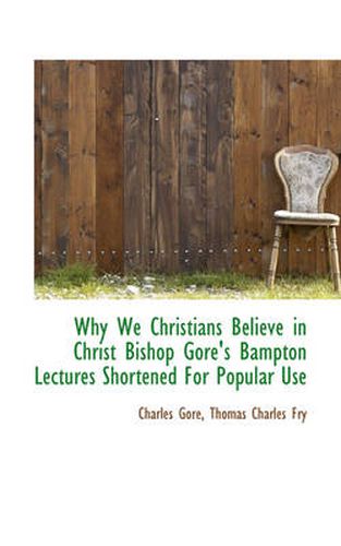 Cover image for Why We Christians Believe in Christ Bishop Gore's Bampton Lectures Shortened for Popular Use