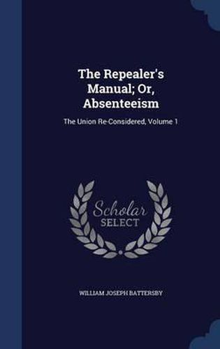 Cover image for The Repealer's Manual; Or, Absenteeism: The Union Re-Considered; Volume 1