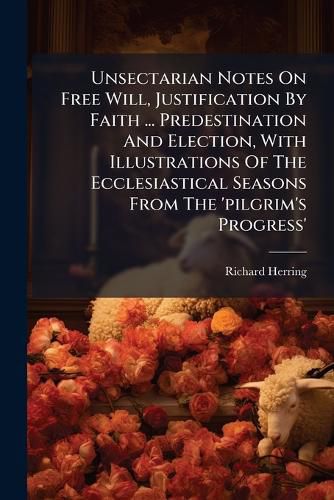 Cover image for Unsectarian Notes On Free Will, Justification By Faith ... Predestination And Election, With Illustrations Of The Ecclesiastical Seasons From The 'pilgrim's Progress'