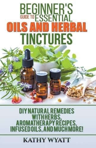 Cover image for Beginner's Guide to Essential Oils and Herbal Tinctures: DIY Natural Remedies with Herbs, Aromatherapy Recipes, Infused Oils, and Much More!