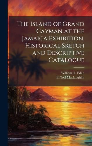 Cover image for The Island of Grand Cayman at the Jamaica Exhibition. Historical Sketch and Descriptive Catalogue