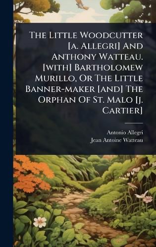 Cover image for The Little Woodcutter [a. Allegri] And Anthony Watteau. [with] Bartholomew Murillo, Or The Little Banner-maker [and] The Orphan Of St. Malo [j. Cartier]