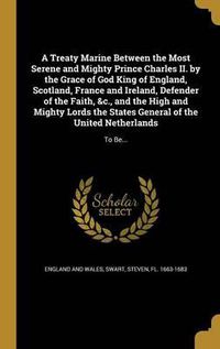 Cover image for A Treaty Marine Between the Most Serene and Mighty Prince Charles II. by the Grace of God King of England, Scotland, France and Ireland, Defender of the Faith, &C., and the High and Mighty Lords the States General of the United Netherlands: To Be...