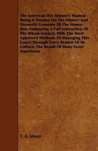 Cover image for The American Bee Keeper's Manual - Being A Treatise On The History And Domestic Economy Of The Honey-Bee, Embracing A Full Instruction Of The Whole Subject, With The Most Approved Methods Of Managing This Insect Through Every Branch Of Its Culture, The Re