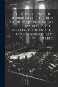 Cover image for The Rules of Practice (Criminal) of the High Court of Judicature at Madras, On the Appellate Side and the Courts Subordinate Thereto