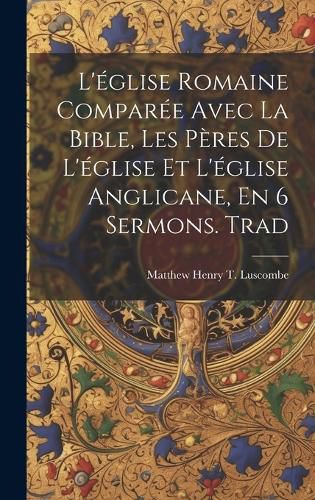 Cover image for L'eglise Romaine Comparee Avec La Bible, Les Peres De L'eglise Et L'eglise Anglicane, En 6 Sermons. Trad