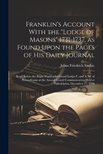 Franklin's Account With the "Lodge of Masons" 1731-1737, as Found Upon the Pages of his Daily Journal; Read Before the Right Worshipful Grand Lodge F. and A. M. of Pennsylvania at the Annual Grand Communication Held at Philadelphia, December 27, 1898