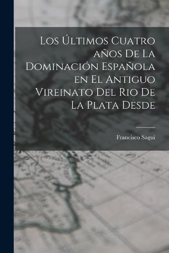 Cover image for Los Ultimos Cuatro anos de la Dominacion Espanola en el Antiguo Vireinato del Rio de la Plata Desde