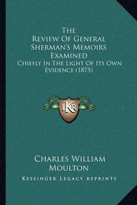 Cover image for The Review of General Sherman's Memoirs Examined: Chiefly in the Light of Its Own Evidence (1875)