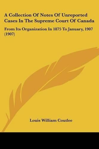 Cover image for A Collection of Notes of Unreported Cases in the Supreme Court of Canada: From Its Organization in 1875 to January, 1907 (1907)