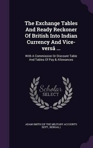 The Exchange Tables and Ready Reckoner of British Into Indian Currency and Vice-Versa ...: With a Commission or Discount Table and Tables of Pay & Allowances