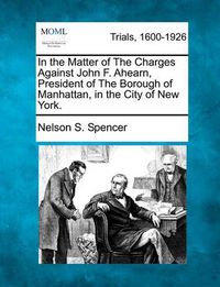 Cover image for In the Matter of the Charges Against John F. Ahearn, President of the Borough of Manhattan, in the City of New York.