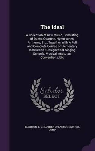 Cover image for The Ideal: A Collection of New Music, Consisting of Duets, Quartets, Hymn-Tunes, Anthems, Etc., Together with a Full and Complete Course of Elementary Instruction: Designed for Singing Schools, Musical Institutes, Conventions, Etc