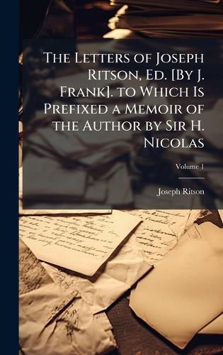 Cover image for The Letters of Joseph Ritson, Ed. [By J. Frank]. to Which Is Prefixed a Memoir of the Author by Sir H. Nicolas