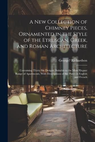 A New Collection of Chimney Pieces, Ornamented in the Style of the Etruscan, Greek, and Roman Architecture