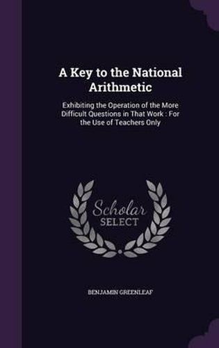 Cover image for A Key to the National Arithmetic: Exhibiting the Operation of the More Difficult Questions in That Work: For the Use of Teachers Only