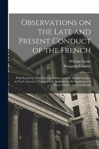 Cover image for Observations on the Late and Present Conduct of the French [microform]: With Regard to Their Encroachments Upon the British Colonies in North America: Together With Remarks on the Importance of These Colonies to Great Britain