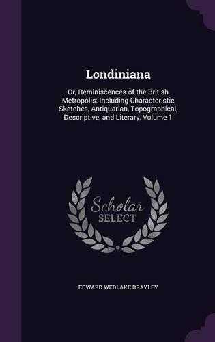 Londiniana: Or, Reminiscences of the British Metropolis: Including Characteristic Sketches, Antiquarian, Topographical, Descriptive, and Literary, Volume 1