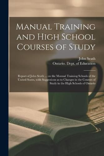 Manual Training and High School Courses of Study [microform]: Report of John Seath ... on the Manual Training Schools of the United States, With Suggestions as to Changes in the Courses of Study in the High Schools of Ontario