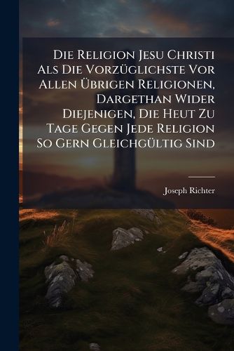 Cover image for Die Religion Jesu Christi ALS Die Vorz Glichste VOR Allen Brigen Religionen, Dargethan Wider Diejenigen, Die Heut Zu Tage Gegen Jede Religion So Gern Gleichg Ltig Sind: Samt Einem Anhange Von Dem Gottesdienste in Dieser Religion: ALS Einem...