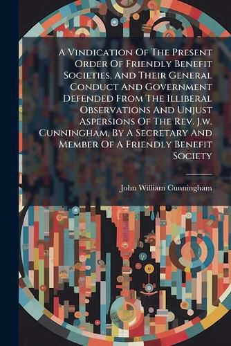 Cover image for A Vindication Of The Present Order Of Friendly Benefit Societies, And Their General Conduct And Government Defended From The Illiberal Observations And Unjust Aspersions Of The Rev. J.w. Cunningham, By A Secretary And Member Of A Friendly Benefit Society