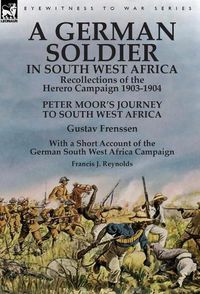 Cover image for A German Soldier in South West Africa: Recollections of the Herero Campaign 1903-1904-Peter Moor's Journey to South West Africa by Gustav Frenssen, With a Short Account of the German South West Africa Campaign by Francis J. Reynolds