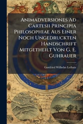 Cover image for Animadversiones Ad Cartesii Principia Philosophiae Aus Einer Noch Ungedruckten Handschrift Mitgetheilt Von G. E. Guhrauer