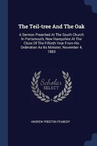 Cover image for The Teil-Tree and the Oak: A Sermon Preached at the South Church in Portsmouth, New Hampshire at the Close of the Fiftieth Year from His Ordination as Its Minister, November 4, 1883