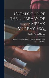 Cover image for Catalogue of the ... Library of C. Fairfax Murray, Esq.: ... Sold by Auction by Messrs. Christie, Manson & Woods ..