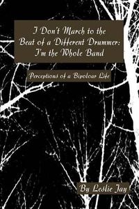 Cover image for I Don't March to the Beat of a Different Drummer: I'm the Whole Band: Perceptions of a Bipolar Life