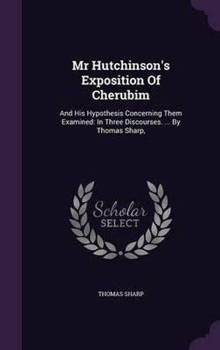 MR Hutchinson's Exposition of Cherubim: And His Hypothesis Concerning Them Examined: In Three Discourses. ... by Thomas Sharp,