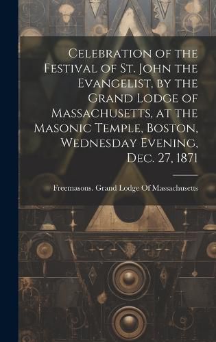 Cover image for Celebration of the Festival of St. John the Evangelist, by the Grand Lodge of Massachusetts, at the Masonic Temple, Boston, Wednesday Evening, Dec. 27, 1871