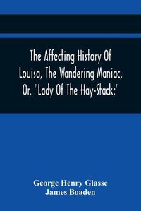 Cover image for The Affecting History Of Louisa, The Wandering Maniac, Or, Lady Of The Hay-Stack; So Called, From Having Taken Up Her Residence Under That Shelter, In The Village Of Bourton, Near Bristol, In A State Of Melancholy Derangement; And Supposed To Be A Natural Daug