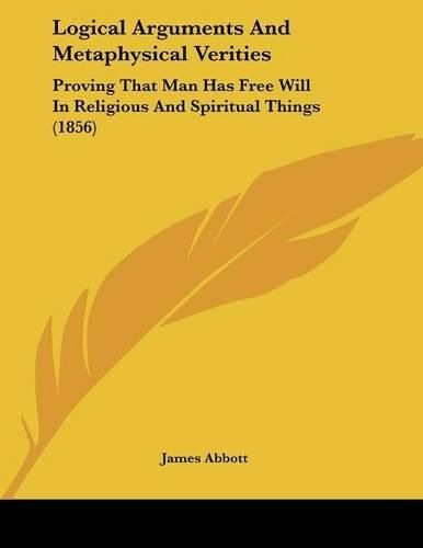 Cover image for Logical Arguments and Metaphysical Verities: Proving That Man Has Free Will in Religious and Spiritual Things (1856)