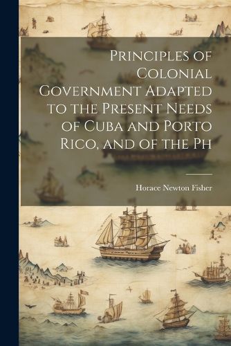 Cover image for Principles of Colonial Government Adapted to the Present Needs of Cuba and Porto Rico, and of the Ph