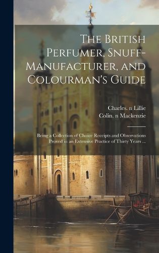 Cover image for The British Perfumer, Snuff-manufacturer, and Colourman's Guide; Being a Collection of Choice Receipts and Observations Proved in an Extensive Practice of Thirty Years ...