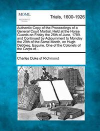 Cover image for Authentic Copy of the Proceedings of a General Court Martial, Held at the Horse Guards on Friday the 26th of June, 1789. and Continued by Adjournment to Monday the 29th of the Same Month, on Hugh Debbieg, Esquire, One of the Colonels of the Corps Of...