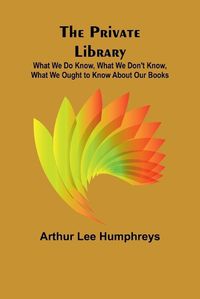 Cover image for The Private Library; What We Do Know, What We Don't Know, What We Ought to Know About Our Books